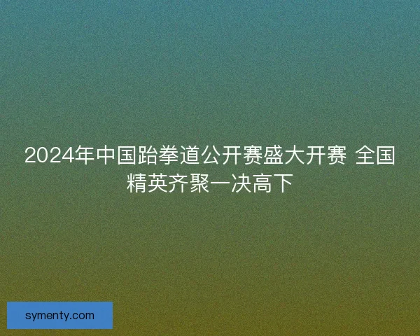 2024年中国跆拳道公开赛盛大开赛 全国精英齐聚一决高下