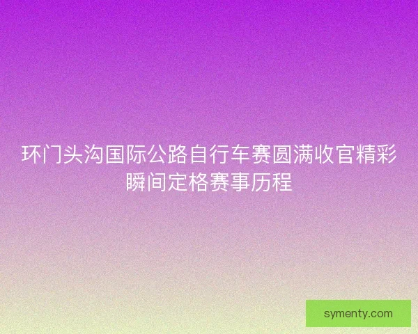 环门头沟国际公路自行车赛圆满收官精彩瞬间定格赛事历程