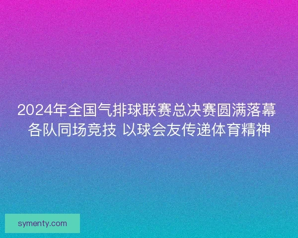 2024年全国气排球联赛总决赛圆满落幕 各队同场竞技 以球会友传递体育精神