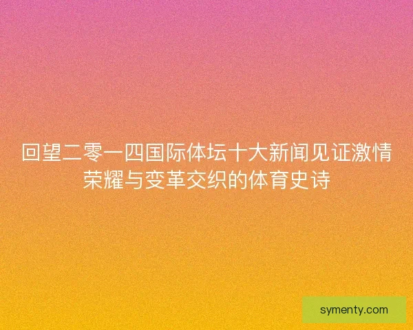 回望二零一四国际体坛十大新闻见证激情荣耀与变革交织的体育史诗 回望二零一四国际体坛十大新闻见证激情荣耀与变革交织的体育史诗