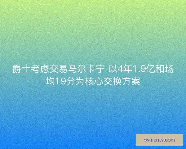 爵士考虑交易马尔卡宁 以4年1.9亿和场均19分为核心交换方案 爵士考虑交易马尔卡宁 以4年1.9亿和场均19分为核心交换方案