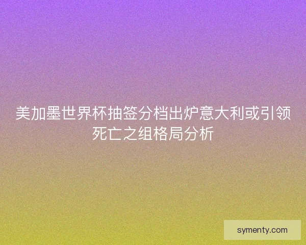 美加墨世界杯抽签分档出炉意大利或引领死亡之组格局分析 美加墨世界杯抽签分档出炉意大利或引领死亡之组格局分析
