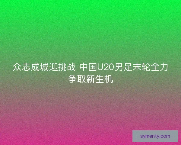 众志成城迎挑战 中国U20男足末轮全力争取新生机