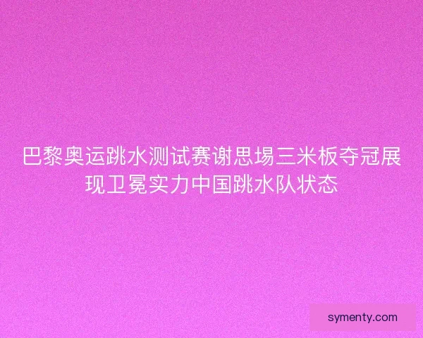 巴黎奥运跳水测试赛谢思埸三米板夺冠展现卫冕实力中国跳水队状态 巴黎奥运跳水测试赛谢思埸三米板夺冠展现卫冕实力中国跳水队状态