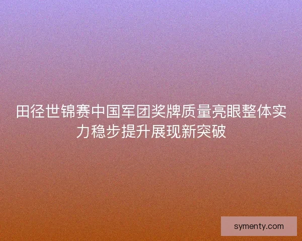 田径世锦赛中国军团奖牌质量亮眼整体实力稳步提升展现新突破