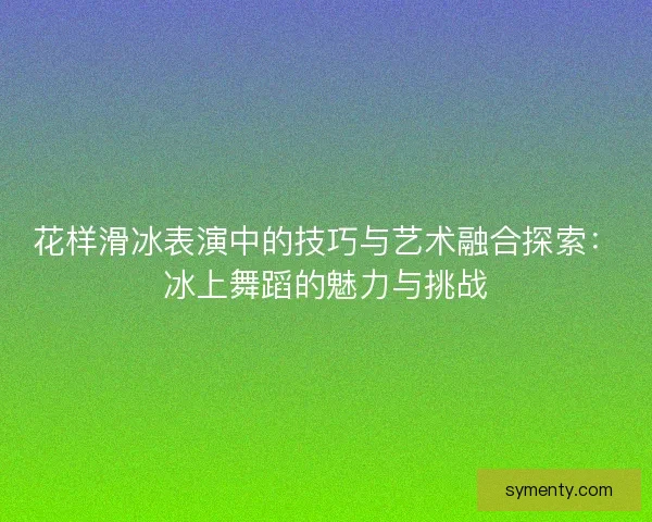 花样滑冰表演中的技巧与艺术融合探索:冰上舞蹈的魅力与挑战 花样滑冰表演中的技巧与艺术融合探索:冰上舞蹈的魅力与挑战