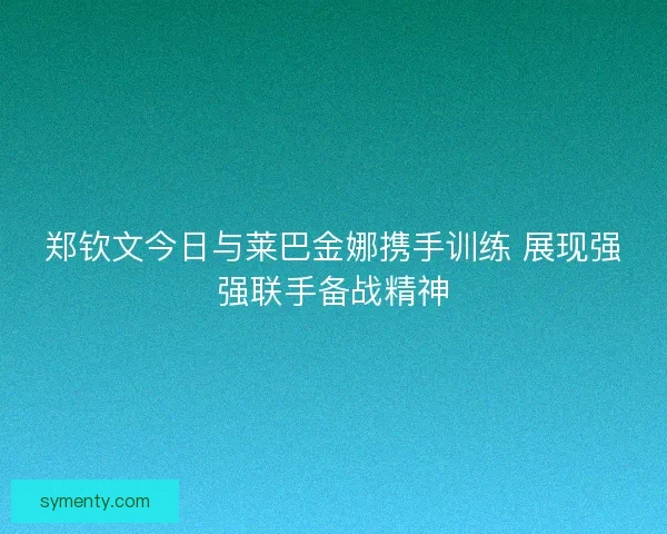 郑钦文今日与莱巴金娜携手训练 展现强强联手备战精神