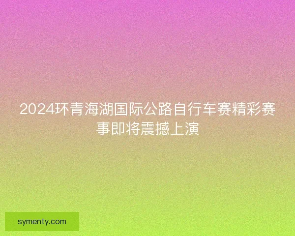 2024环青海湖国际公路自行车赛精彩赛事即将震撼上演 2024环青海湖国际公路自行车赛精彩赛事即将震撼上演