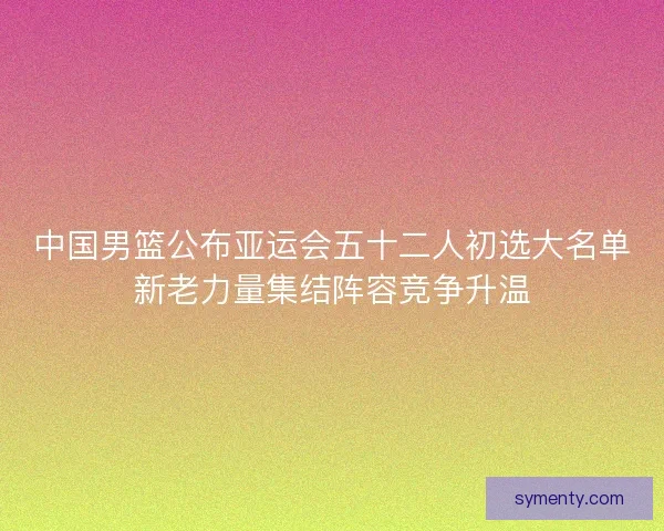 中国男篮公布亚运会五十二人初选大名单新老力量集结阵容竞争升温