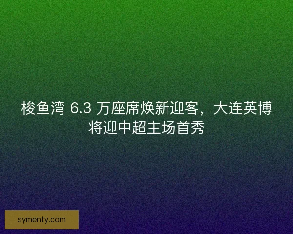 梭鱼湾 6.3 万座席焕新迎客，大连英博将迎中超主场首秀