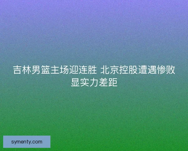 吉林男篮主场迎连胜 北京控股遭遇惨败显实力差距