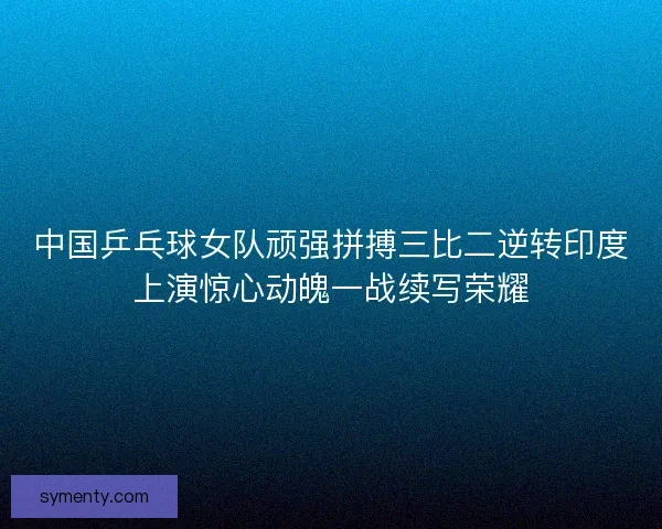 中国乒乓球女队顽强拼搏三比二逆转印度上演惊心动魄一战续写荣耀