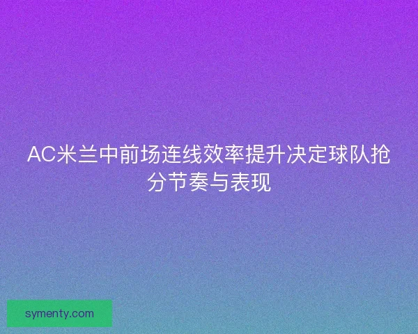 AC米兰中前场连线效率提升决定球队抢分节奏与表现