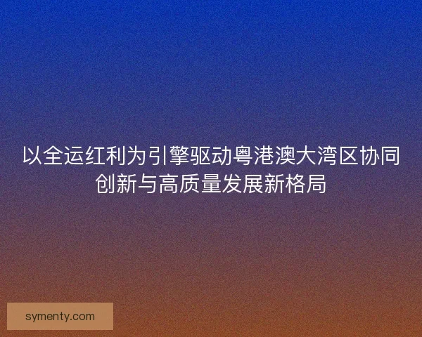 以全运红利为引擎驱动粤港澳大湾区协同创新与高质量发展新格局 以全运红利为引擎驱动粤港澳大湾区协同创新与高质量发展新格局