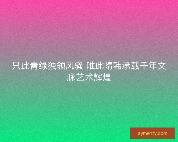 只此青绿独领风骚 唯此隋韩承载千年文脉艺术辉煌