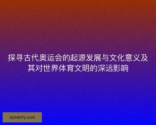 探寻古代奥运会的起源发展与文化意义及其对世界体育文明的深远影响